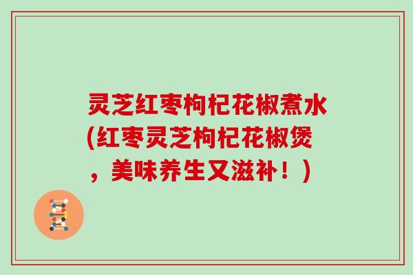 灵芝红枣枸杞花椒煮水(红枣灵芝枸杞花椒煲，美味养生又滋补！)