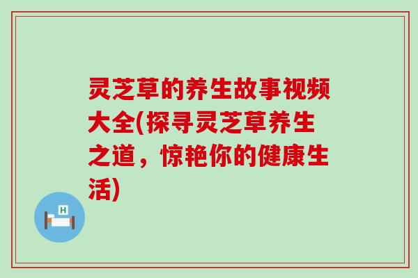 灵芝草的养生故事视频大全(探寻灵芝草养生之道，惊艳你的健康生活)