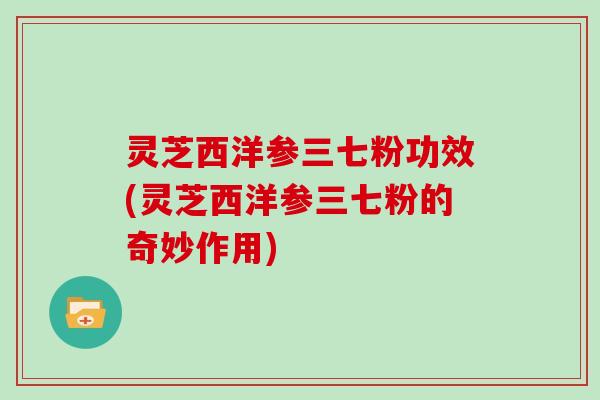 灵芝西洋参三七粉功效(灵芝西洋参三七粉的奇妙作用)