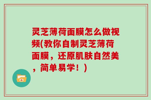 灵芝薄荷面膜怎么做视频(教你自制灵芝薄荷面膜，还原自然美，简单易学！)