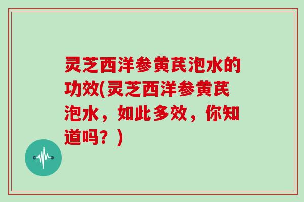 灵芝西洋参黄芪泡水的功效(灵芝西洋参黄芪泡水，如此多效，你知道吗？)