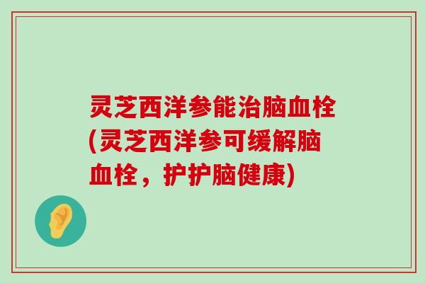 灵芝西洋参能脑(灵芝西洋参可缓解脑，护护脑健康)