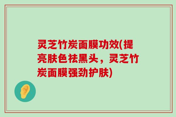 灵芝竹炭面膜功效(提亮肤色祛黑头，灵芝竹炭面膜强劲护肤)