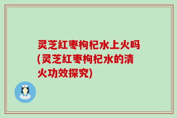 灵芝红枣枸杞水上火吗(灵芝红枣枸杞水的清火功效探究)