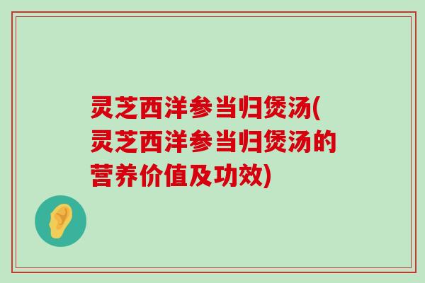 灵芝西洋参当归煲汤(灵芝西洋参当归煲汤的营养价值及功效)