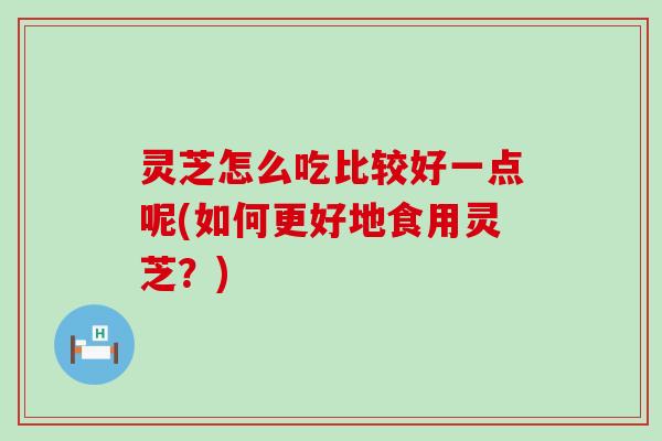 灵芝怎么吃比较好一点呢(如何更好地食用灵芝？)