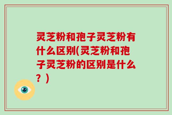 灵芝粉和孢子灵芝粉有什么区别(灵芝粉和孢子灵芝粉的区别是什么？)