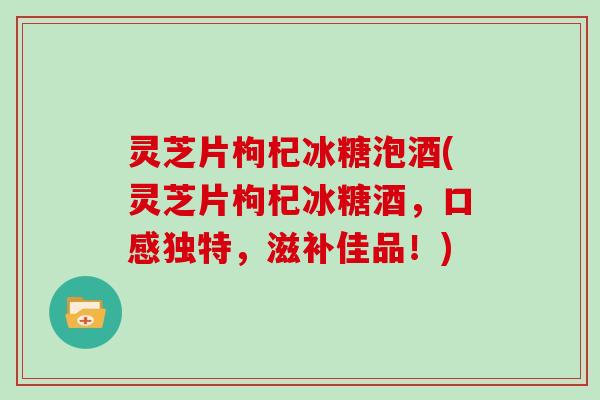 灵芝片枸杞冰糖泡酒(灵芝片枸杞冰糖酒，口感独特，滋补佳品！)