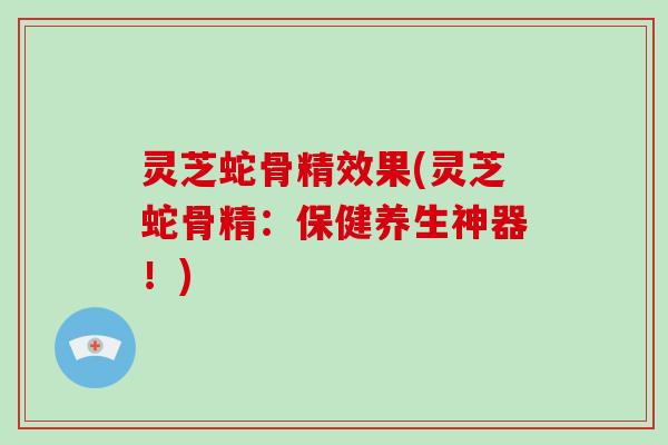 灵芝蛇骨精效果(灵芝蛇骨精：保健养生神器！)