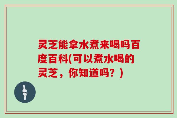 灵芝能拿水煮来喝吗百度百科(可以煮水喝的灵芝，你知道吗？)