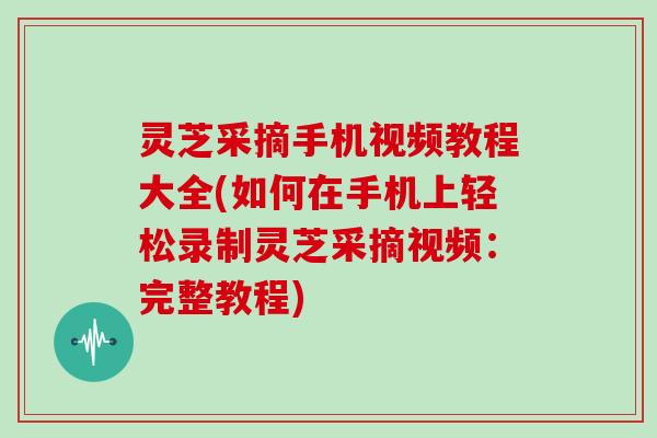 灵芝采摘手机视频教程大全(如何在手机上轻松录制灵芝采摘视频：完整教程)