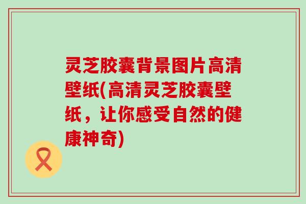 灵芝胶囊背景图片高清壁纸(高清灵芝胶囊壁纸，让你感受自然的健康神奇)