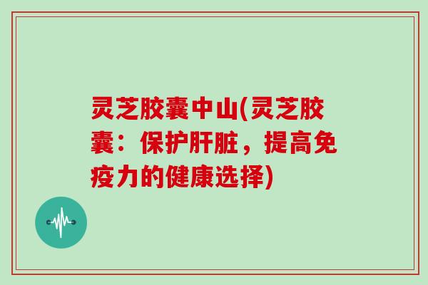 灵芝胶囊中山(灵芝胶囊：保护，提高免疫力的健康选择)