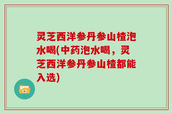 灵芝西洋参丹参山楂泡水喝(泡水喝，灵芝西洋参丹参山楂都能入选)