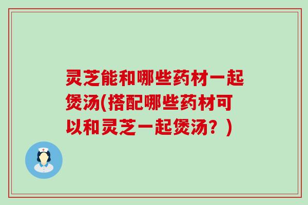 灵芝能和哪些药材一起煲汤(搭配哪些药材可以和灵芝一起煲汤？)