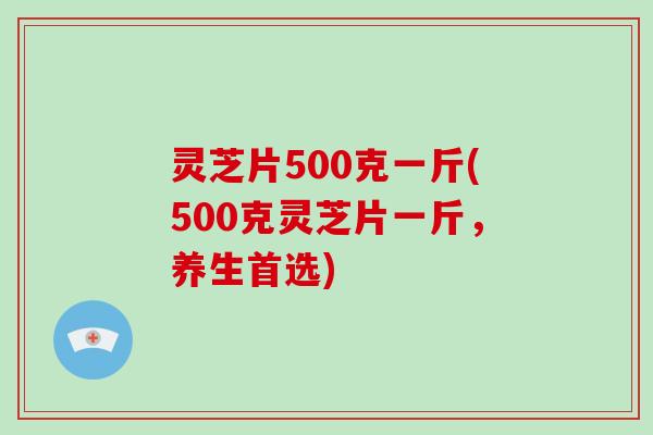 灵芝片500克一斤(500克灵芝片一斤，养生首选)