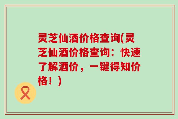 灵芝仙酒价格查询(灵芝仙酒价格查询：快速了解酒价，一键得知价格！)