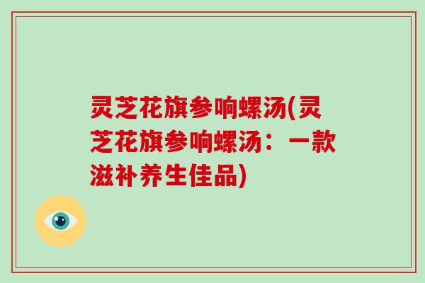 灵芝花旗参响螺汤(灵芝花旗参响螺汤：一款滋补养生佳品)