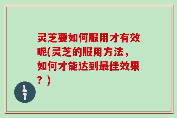 灵芝要如何服用才有效呢(灵芝的服用方法，如何才能达到佳效果？)