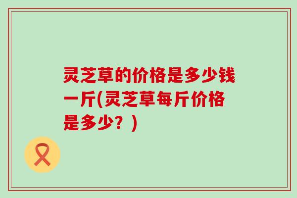 灵芝草的价格是多少钱一斤(灵芝草每斤价格是多少？)