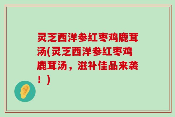 灵芝西洋参红枣鸡鹿茸汤(灵芝西洋参红枣鸡鹿茸汤，滋补佳品来袭！)