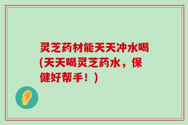 灵芝药材能天天冲水喝(天天喝灵芝药水，保健好帮手！)