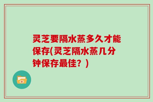 灵芝要隔水蒸多久才能保存(灵芝隔水蒸几分钟保存佳？)