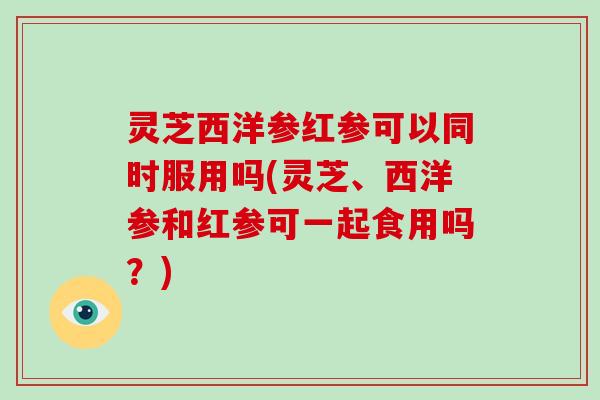 灵芝西洋参红参可以同时服用吗(灵芝、西洋参和红参可一起食用吗？)