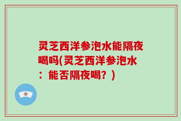 灵芝西洋参泡水能隔夜喝吗(灵芝西洋参泡水：能否隔夜喝？)