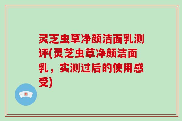 灵芝虫草净颜洁面乳测评(灵芝虫草净颜洁面乳，实测过后的使用感受)