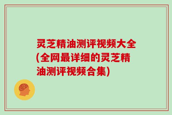 灵芝精油测评视频大全(全网详细的灵芝精油测评视频合集)