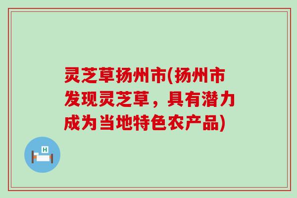 灵芝草扬州市(扬州市发现灵芝草，具有潜力成为当地特色农产品)