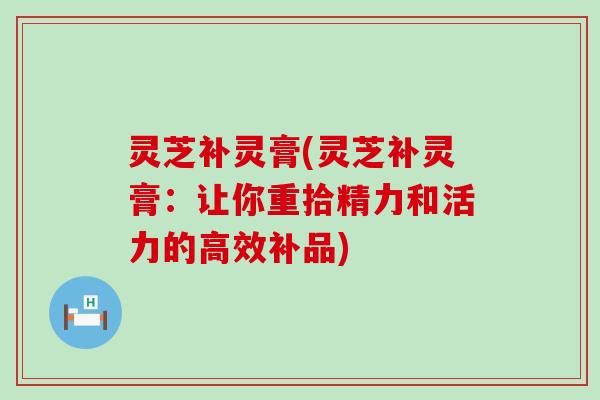 灵芝补灵膏(灵芝补灵膏：让你重拾精力和活力的高效补品)