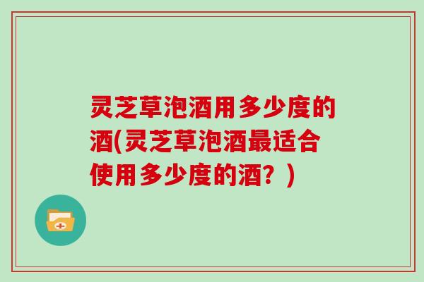 灵芝草泡酒用多少度的酒(灵芝草泡酒适合使用多少度的酒？)