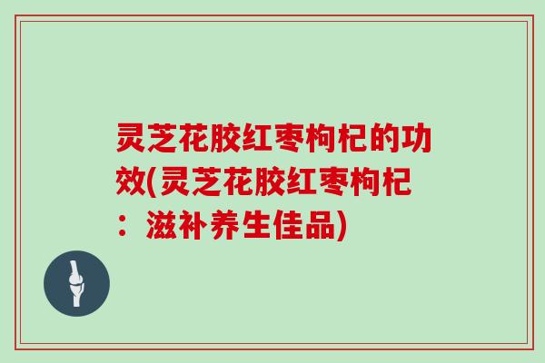 灵芝花胶红枣枸杞的功效(灵芝花胶红枣枸杞：滋补养生佳品)