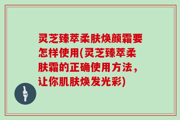 灵芝臻萃柔肤焕颜霜要怎样使用(灵芝臻萃柔肤霜的正确使用方法，让你焕发光彩)