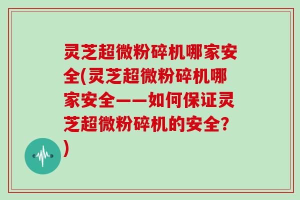 灵芝超微粉碎机哪家安全(灵芝超微粉碎机哪家安全——如何保证灵芝超微粉碎机的安全？)