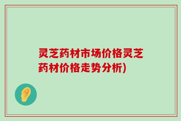 灵芝药材市场价格灵芝药材价格走势分析)