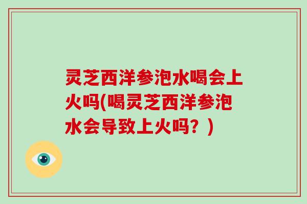 灵芝西洋参泡水喝会上火吗(喝灵芝西洋参泡水会导致上火吗？)