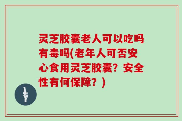 灵芝胶囊老人可以吃吗有毒吗(老年人可否安心食用灵芝胶囊？安全性有何保障？)