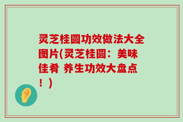 灵芝桂圆功效做法大全图片(灵芝桂圆：美味佳肴 养生功效大盘点！)