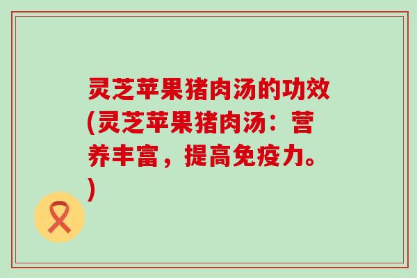 灵芝苹果猪肉汤的功效(灵芝苹果猪肉汤：营养丰富，提高免疫力。)