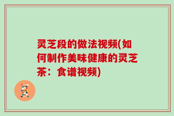 灵芝段的做法视频(如何制作美味健康的灵芝茶：食谱视频)