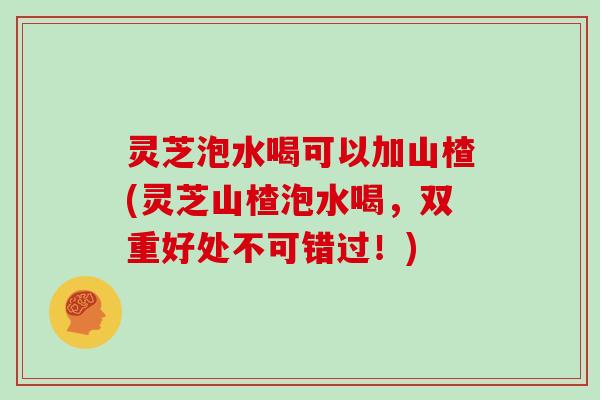 灵芝泡水喝可以加山楂(灵芝山楂泡水喝，双重好处不可错过！)