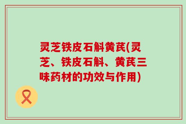 灵芝铁皮石斛黄芪(灵芝、铁皮石斛、黄芪三味药材的功效与作用)