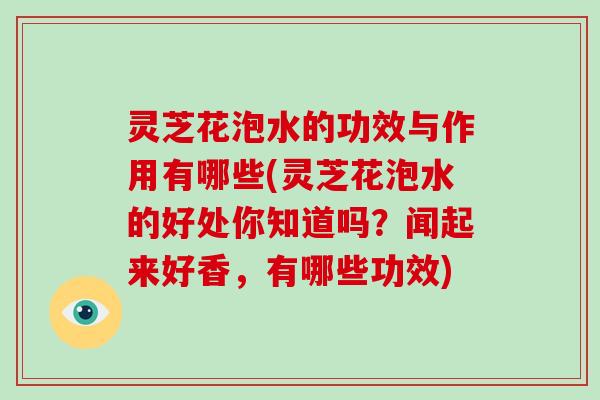 灵芝花泡水的功效与作用有哪些(灵芝花泡水的好处你知道吗？闻起来好香，有哪些功效)