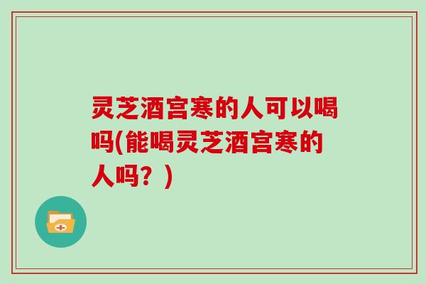 灵芝酒宫寒的人可以喝吗(能喝灵芝酒宫寒的人吗？)