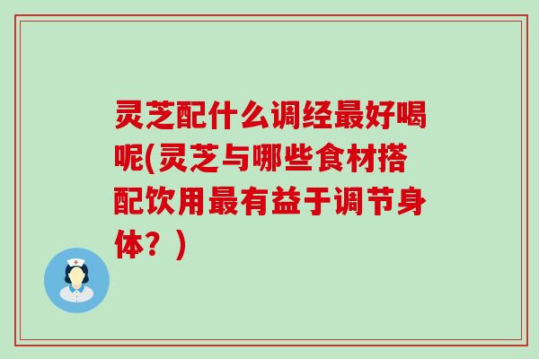 灵芝配什么调经好喝呢(灵芝与哪些食材搭配饮用有益于调节身体？)