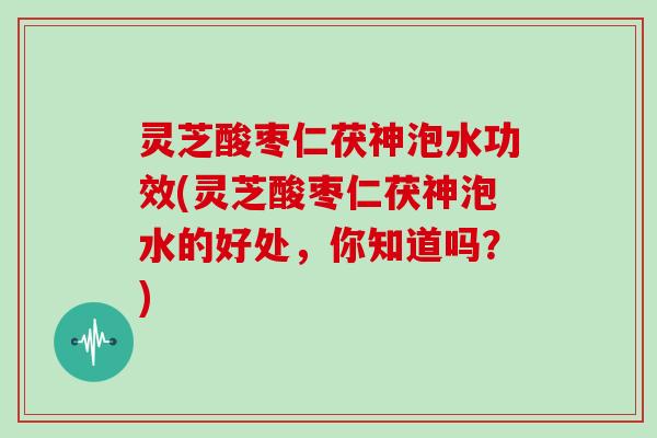 灵芝酸枣仁茯神泡水功效(灵芝酸枣仁茯神泡水的好处，你知道吗？)