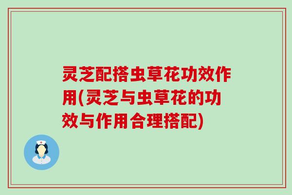 灵芝配搭虫草花功效作用(灵芝与虫草花的功效与作用合理搭配)